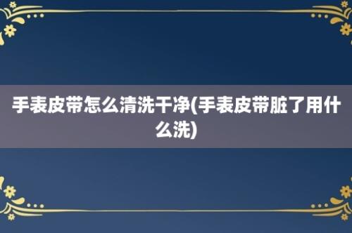 手表皮带怎么清洗干净(手表皮带脏了用什么洗)