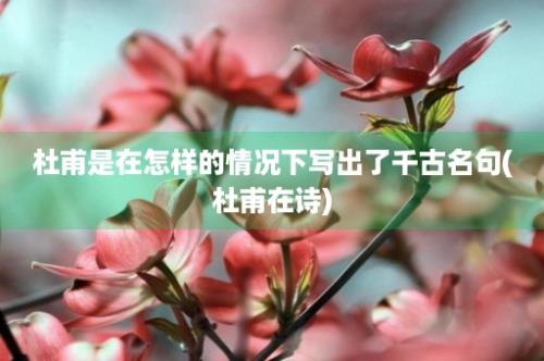 杜甫是在怎样的情况下写出了千古名句(杜甫在诗)