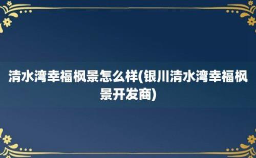 清水湾幸福枫景怎么样(银川清水湾幸福枫景开发商)