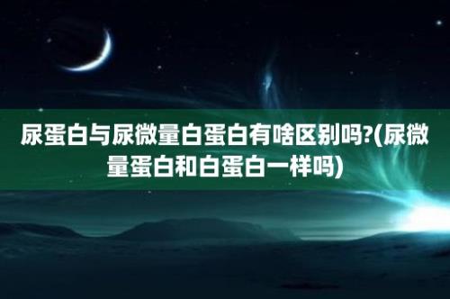 尿蛋白与尿微量白蛋白有啥区别吗?(尿微量蛋白和白蛋白一样吗)