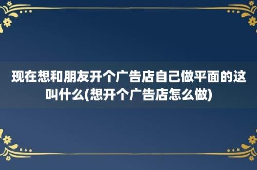 现在想和朋友开个广告店自己做平面的这叫什么(想开个广告店怎么做)