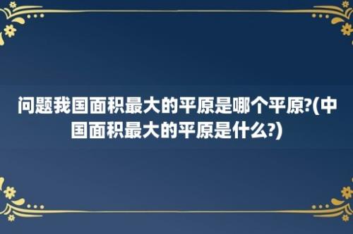 问题我国面积最大的平原是哪个平原?(中国面积最大的平原是什么?)