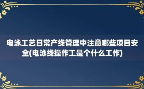 电泳工艺日常产线管理中注意哪些项目安全(电泳线操作工是个什么工作)