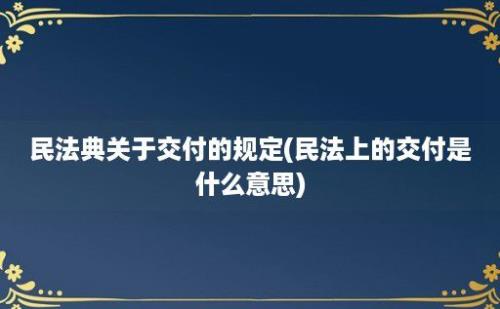 民法典关于交付的规定(民法上的交付是什么意思)