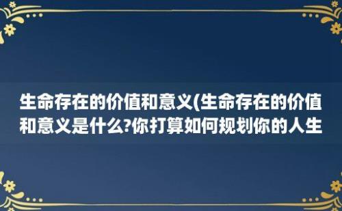 生命存在的价值和意义(生命存在的价值和意义是什么?你打算如何规划你的人生)