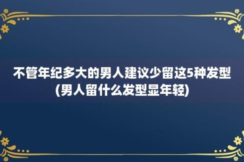 不管年纪多大的男人建议少留这5种发型(男人留什么发型显年轻)