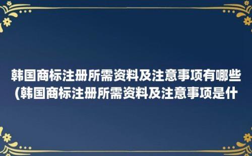 韩国商标注册所需资料及注意事项有哪些(韩国商标注册所需资料及注意事项是什么)