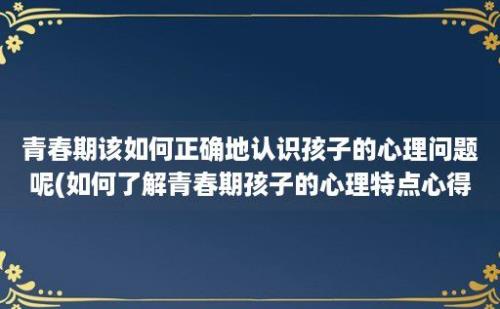 青春期该如何正确地认识孩子的心理问题呢(如何了解青春期孩子的心理特点心得体会)