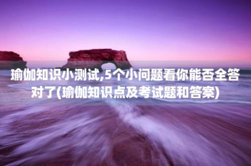 瑜伽知识小测试,5个小问题看你能否全答对了(瑜伽知识点及考试题和答案)