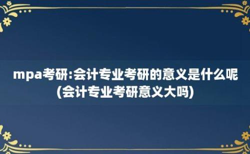 mpa考研:会计专业考研的意义是什么呢(会计专业考研意义大吗)