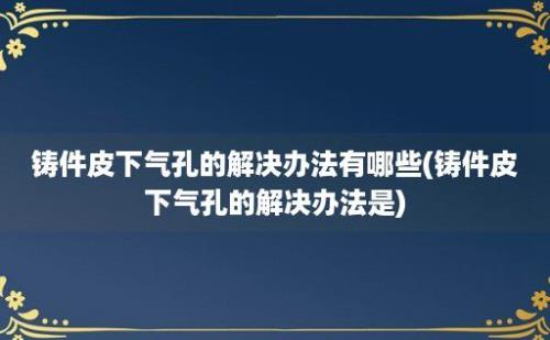 铸件皮下气孔的解决办法有哪些(铸件皮下气孔的解决办法是)