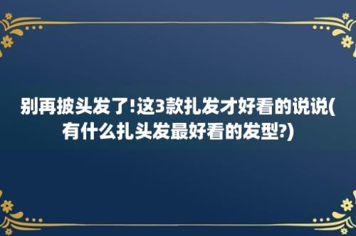 别再披头发了!这3款扎发才好看的说说(有什么扎头发最好看的发型?)