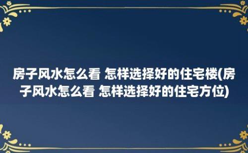 房子风水怎么看 怎样选择好的住宅楼(房子风水怎么看 怎样选择好的住宅方位)