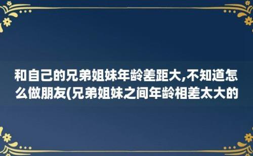 和自己的兄弟姐妹年龄差距大,不知道怎么做朋友(兄弟姐妹之间年龄相差太大的危害)