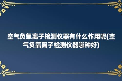 空气负氧离子检测仪器有什么作用呢(空气负氧离子检测仪器哪种好)