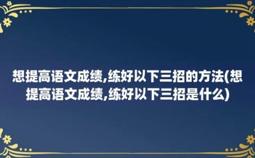 想提高语文成绩,练好以下三招的方法(想提高语文成绩,练好以下三招是什么)