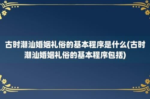 古时潮汕婚姻礼俗的基本程序是什么(古时潮汕婚姻礼俗的基本程序包括)