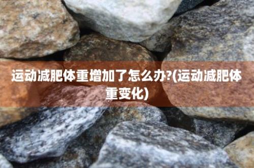 运动减肥体重增加了怎么办?(运动减肥体重变化)