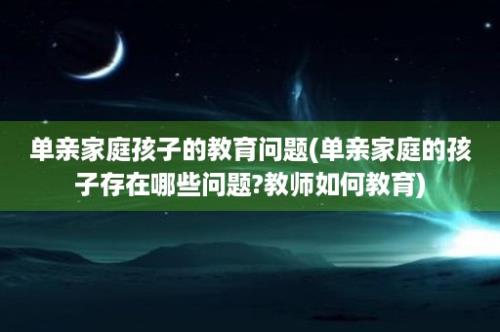 单亲家庭孩子的教育问题(单亲家庭的孩子存在哪些问题?教师如何教育)