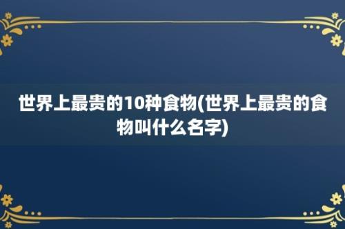 世界上最贵的10种食物(世界上最贵的食物叫什么名字)