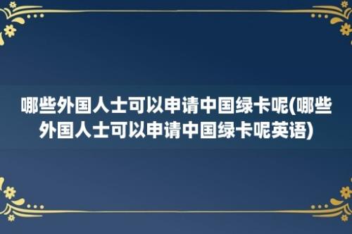 哪些外国人士可以申请中国绿卡呢(哪些外国人士可以申请中国绿卡呢英语)