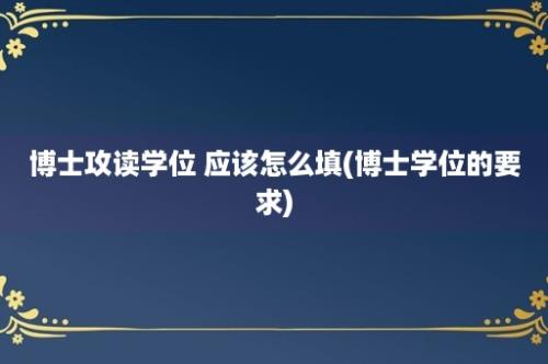 博士攻读学位 应该怎么填(博士学位的要求)