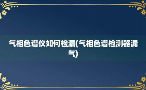 气相色谱仪如何检漏(气相色谱检测器漏气)