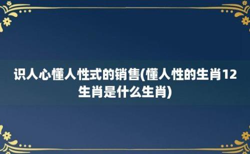 识人心懂人性式的销售(懂人性的生肖12生肖是什么生肖)