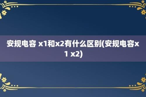 安规电容 x1和x2有什么区别(安规电容x1 x2)