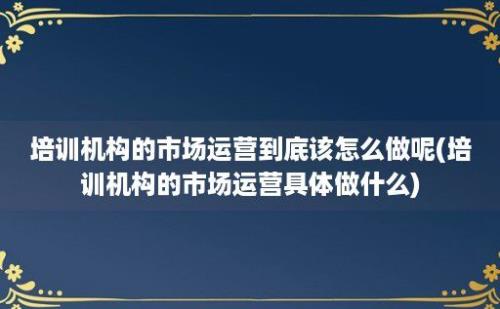 培训机构的市场运营到底该怎么做呢(培训机构的市场运营具体做什么)