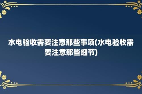 水电验收需要注意那些事项(水电验收需要注意那些细节)