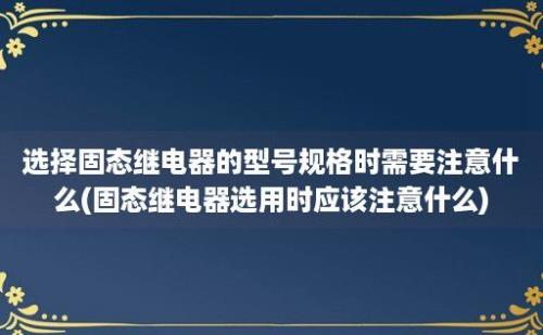 选择固态继电器的型号规格时需要注意什么(固态继电器选用时应该注意什么)