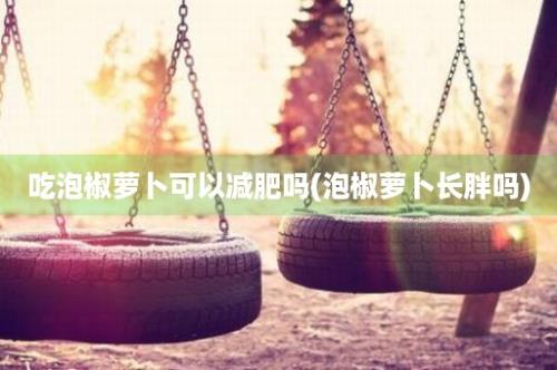 吃泡椒萝卜可以减肥吗(泡椒萝卜长胖吗)