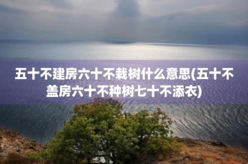 五十不建房六十不栽树什么意思(五十不盖房六十不种树七十不添衣)