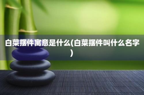 白菜摆件寓意是什么(白菜摆件叫什么名字)