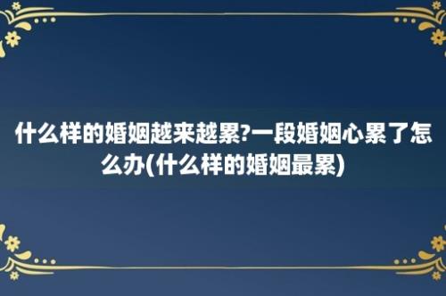 什么样的婚姻越来越累?一段婚姻心累了怎么办(什么样的婚姻最累)