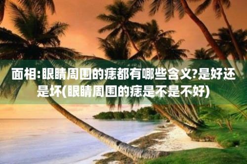 面相:眼睛周围的痣都有哪些含义?是好还是坏(眼睛周围的痣是不是不好)