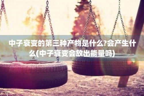 中子衰变的第三种产物是什么?会产生什么(中子衰变会放出能量吗)