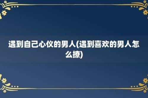 遇到自己心仪的男人(遇到喜欢的男人怎么撩)