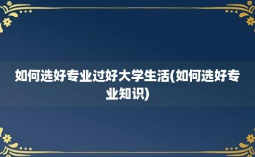 如何选好专业过好大学生活(如何选好专业知识)