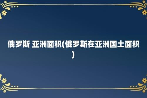 俄罗斯 亚洲面积(俄罗斯在亚洲国土面积)