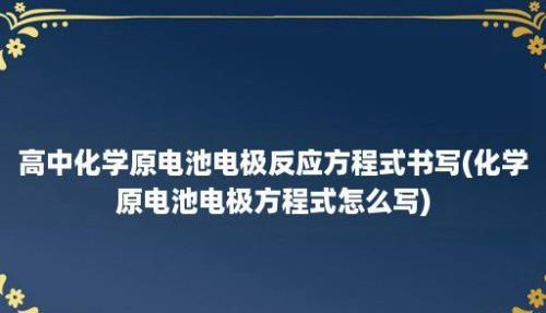 高中化学原电池电极反应方程式书写(化学原电池电极方程式怎么写)