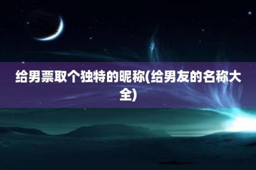 给男票取个独特的昵称(给男友的名称大全)