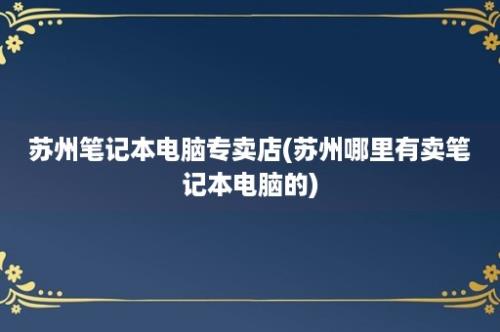 苏州笔记本电脑专卖店(苏州哪里有卖笔记本电脑的)