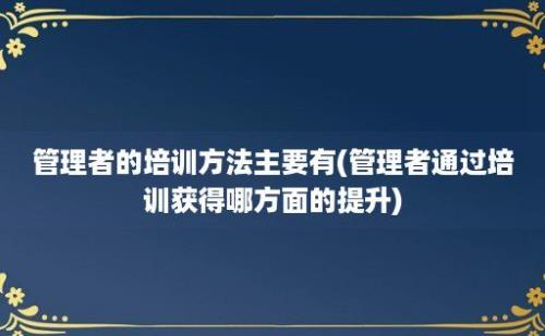 管理者的培训方法主要有(管理者通过培训获得哪方面的提升)