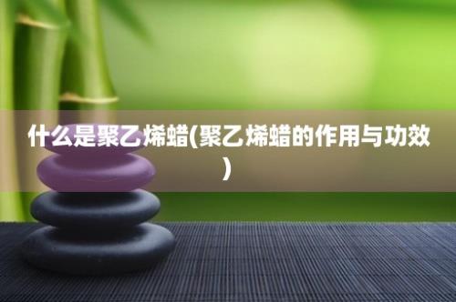 什么是聚乙烯蜡(聚乙烯蜡的作用与功效)