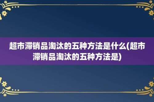 超市滞销品淘汰的五种方法是什么(超市滞销品淘汰的五种方法是)