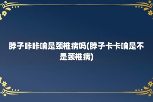 脖子咔咔响是颈椎病吗(脖子卡卡响是不是颈椎病)