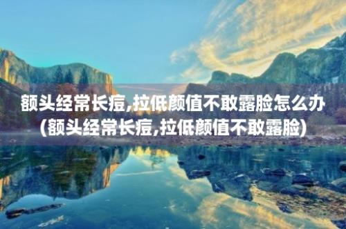 额头经常长痘,拉低颜值不敢露脸怎么办(额头经常长痘,拉低颜值不敢露脸)