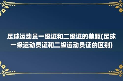 足球运动员一级证和二级证的差距(足球一级运动员证和二级运动员证的区别)